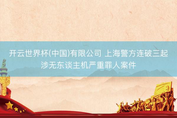 开云世界杯(中国)有限公司 上海警方连破三起涉无东谈主机严重罪人案件