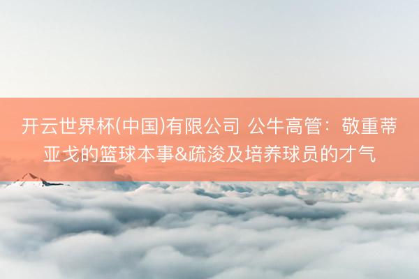 开云世界杯(中国)有限公司 公牛高管：敬重蒂亚戈的篮球本事&疏浚及培养球员的才气