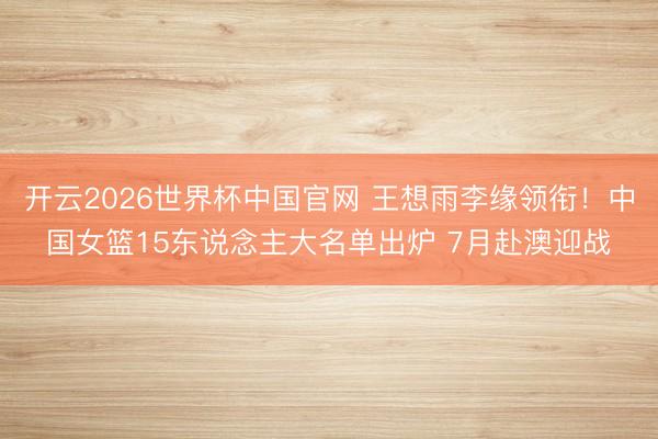 开云2026世界杯中国官网 王想雨李缘领衔!中国女篮15东说念主大名单出炉 7月赴澳迎战