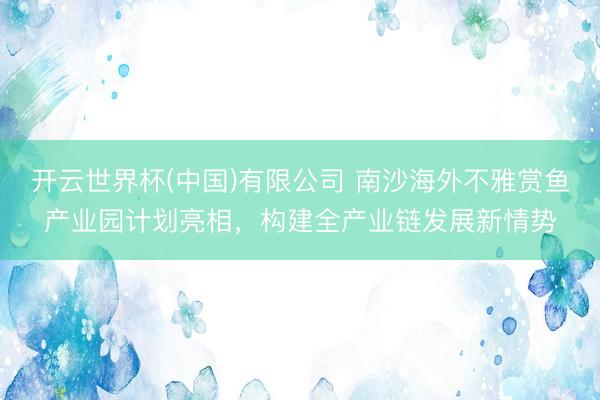 开云世界杯(中国)有限公司 南沙海外不雅赏鱼产业园计划亮相，构建全产业链发展新情势
