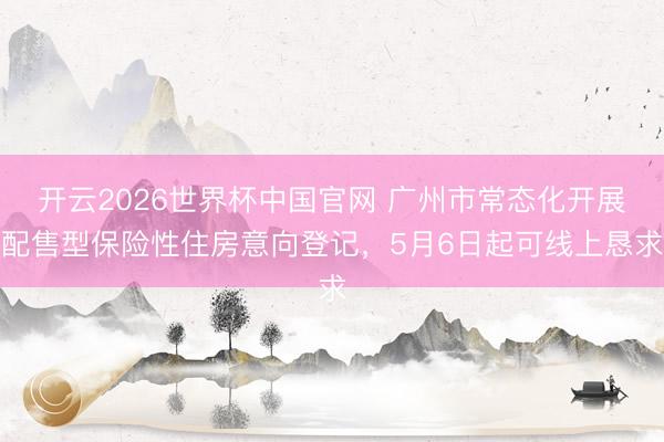 开云2026世界杯中国官网 广州市常态化开展配售型保险性住房意向登记，5月6日起可线上恳求