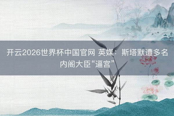 开云2026世界杯中国官网 英媒:斯塔默遭多名内阁大臣“逼宫”