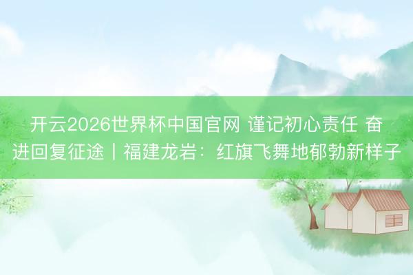 开云2026世界杯中国官网 谨记初心责任 奋进回复征途丨福建龙岩:红旗飞舞地郁勃新样子