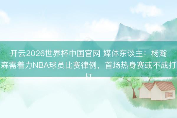 开云2026世界杯中国官网 媒体东谈主:杨瀚森需着力NBA球员比赛律例,首场热身赛或不成打