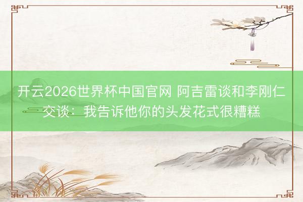 开云2026世界杯中国官网 阿吉雷谈和李刚仁交谈:我告诉他你的头发花式很糟糕