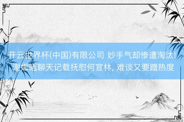 开云世界杯(中国)有限公司 妙手气却惨遭淘汰! 谢娜晒聊天记载抚慰何宣林, 难谈又要蹭热度