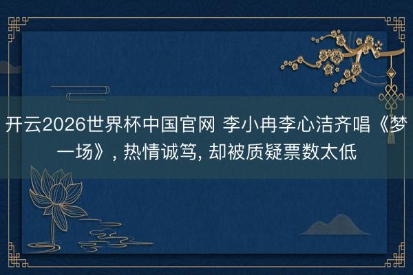 开云2026世界杯中国官网 李小冉李心洁齐唱《梦一场》, 热情诚笃, 却被质疑票数太低